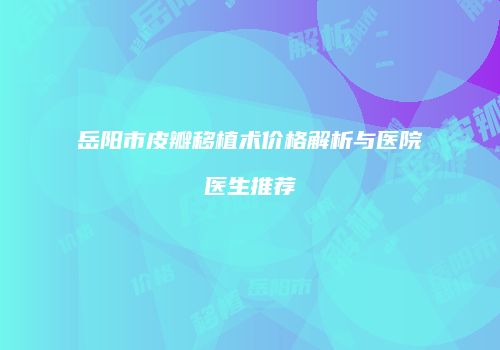 岳阳市皮瓣移植术价格解析与医院医生推荐