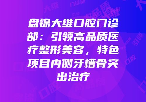 盘锦大维口腔门诊部：引领高品质医疗整形美容，特色项目内侧牙槽骨突出治疗