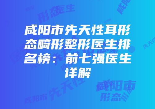 咸阳市先天性耳形态畸形整形医生排名榜：前七强医生详解