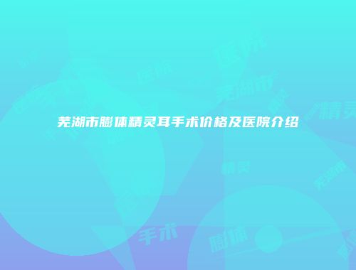 芜湖市膨体精灵耳手术价格及医院介绍