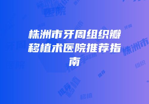 株洲市牙周组织瓣移植术医院推荐指南