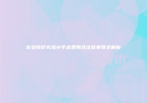 吉安市巨乳缩小手术费用及注意事项全解析