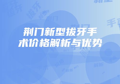 荆门新型拔牙手术价格解析与优势