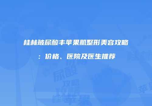 桂林玻尿酸丰苹果肌整形美容攻略：价格、医院及医生推荐