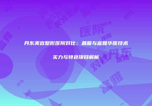 丹东美容整形医院对比：晶馨与富雅华医技术实力与特色项目解析