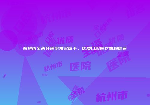 杭州市全瓷牙医院排名前十：优质口腔医疗机构推荐