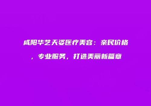 咸阳华艺天姿医疗美容：亲民价格，专业服务，打造美丽新篇章