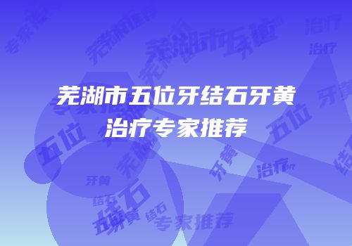 芜湖市五位牙结石牙黄治疗专家推荐
