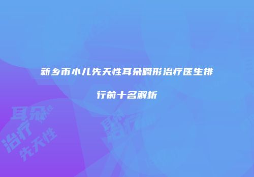 新乡市小儿先天性耳朵畸形治疗医生排行前十名解析