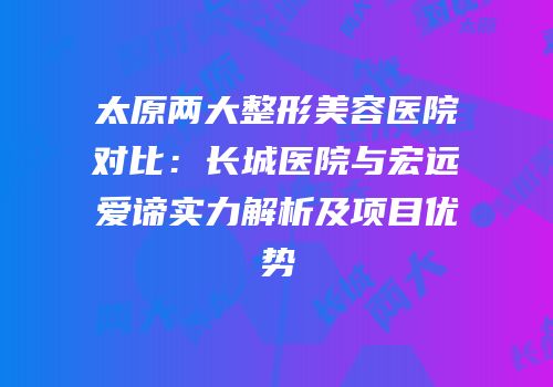 太原两大整形美容医院对比：长城医院与宏远爱谛实力解析及项目优势