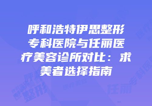 呼和浩特伊思整形专科医院与任丽医疗美容诊所对比：求美者选择指南