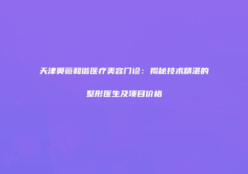 天津奥薇和谐医疗美容门诊：揭秘技术精湛的整形医生及项目价格