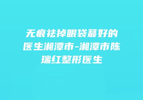 无痕祛掉眼袋蕞好的医生湘潭市-湘潭市陈瑞红整形医生