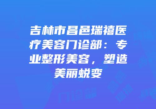 吉林市昌邑瑞禧医疗美容门诊部：专业整形美容，塑造美丽蜕变