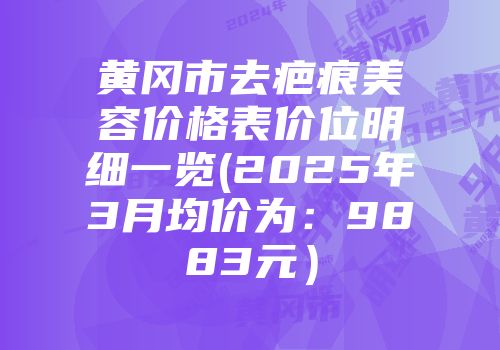 黄冈市去疤痕美容价格表价位明细一览(2025年3月均价为：9883元）