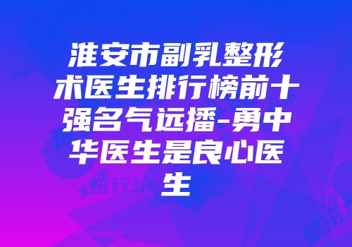 淮安市副乳整形术医生排行榜前十强名气远播-勇中华医生是良心医生