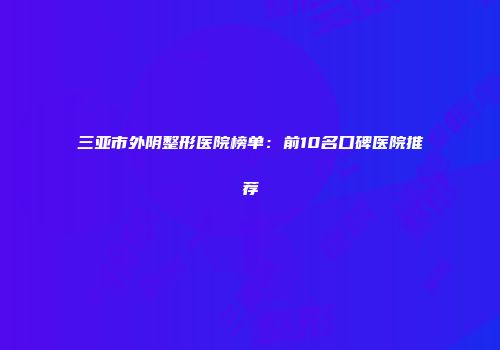 三亚市外阴整形医院榜单：前10名口碑医院推荐