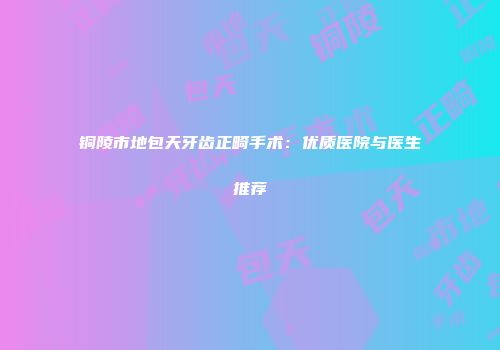 铜陵市地包天牙齿正畸手术：优质医院与医生推荐