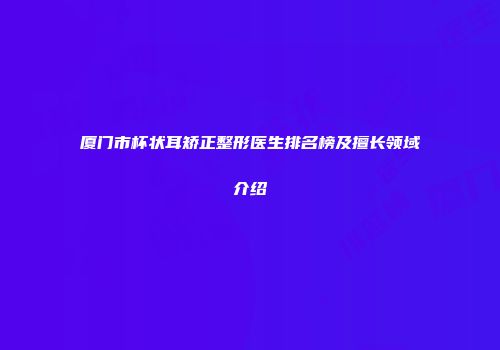 厦门市杯状耳矫正整形医生排名榜及擅长领域介绍
