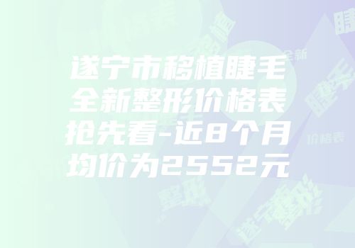 遂宁市移植睫毛全新整形价格表抢先看-近8个月均价为2552元