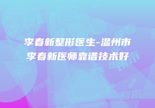 李春新整形医生-温州市李春新医师靠谱技术好