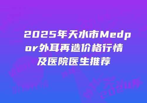 2025年天水市Medpor外耳再造价格行情及医院医生推荐