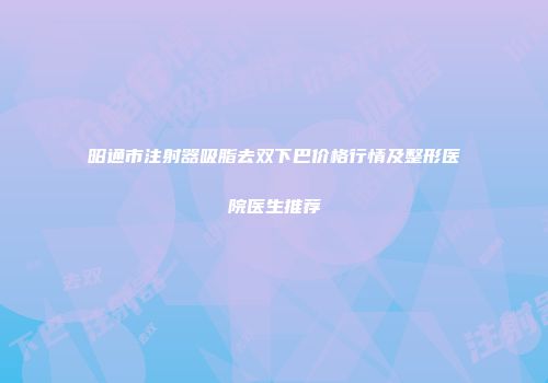 昭通市注射器吸脂去双下巴价格行情及整形医院医生推荐