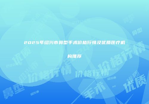 2025年绍兴市鼻型手术价格行情及优质医疗机构推荐