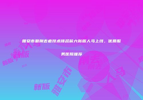 雅安市磨削去疤技术排名前六新版人马上线，优质服务医院推荐