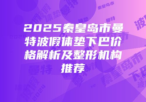 2025秦皇岛市曼特波假体垫下巴价格解析及整形机构推荐