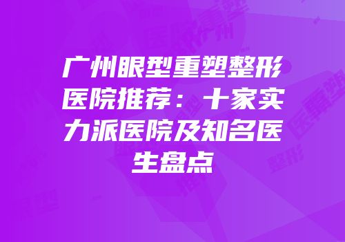 广州眼型重塑整形医院推荐：十家实力派医院及知名医生盘点
