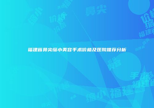 福建省鼻尖缩小美容手术价格及医院推荐分析