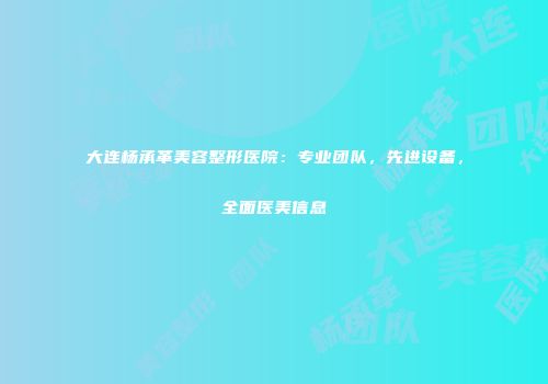 大连杨承革美容整形医院：专业团队，先进设备，全面医美信息