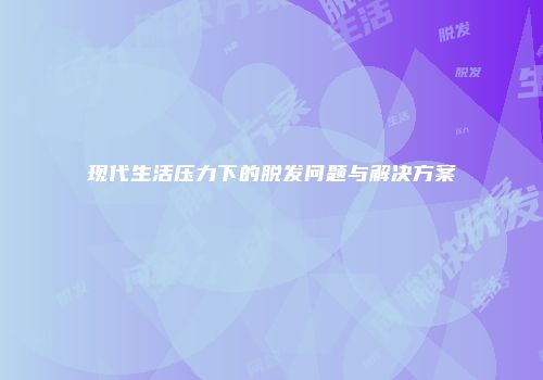 现代生活压力下的脱发问题与解决方案