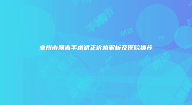 亳州市腿直手术矫正价格解析及医院推荐