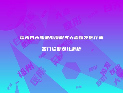 福州白天鹅整形医院与大麦植发医疗美容门诊部对比解析