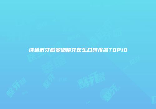 清远市牙龈萎缩整牙医生口碑排名TOP10