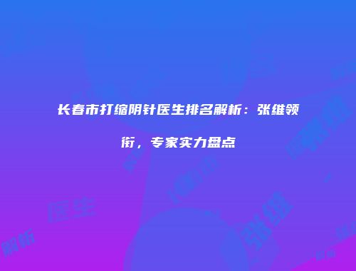 长春市打缩阴针医生排名解析：张维领衔，专家实力盘点