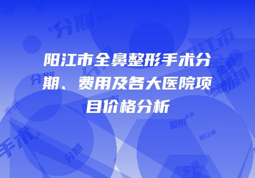 阳江市全鼻整形手术分期、费用及各大医院项目价格分析