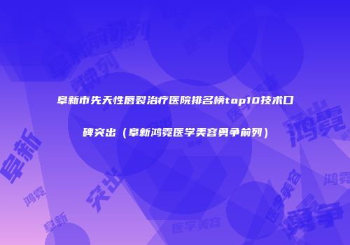 阜新市先天性唇裂治疗医院排名榜top10技术口碑突出（阜新鸿霓医学美容勇争前列）
