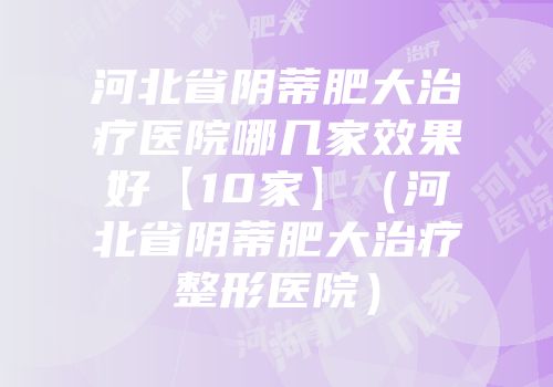 河北省阴蒂肥大治疗医院哪几家效果好【10家】（河北省阴蒂肥大治疗整形医院）