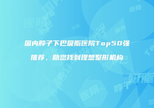 国内脖子下巴吸脂医院Top50强推荐，助您找到理想整形机构