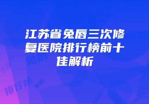 江苏省兔唇三次修复医院排行榜前十佳解析