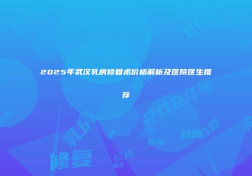 2025年武汉乳房修复术价格解析及医院医生推荐