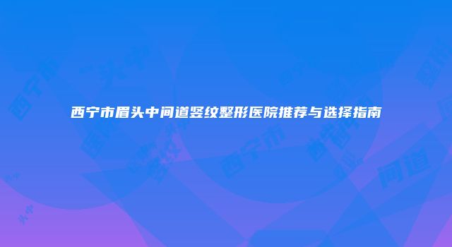 西宁市眉头中间道竖纹整形医院推荐与选择指南