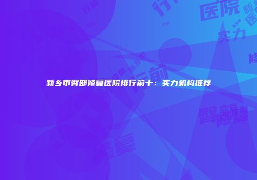 新乡市臀部修复医院排行前十：实力机构推荐