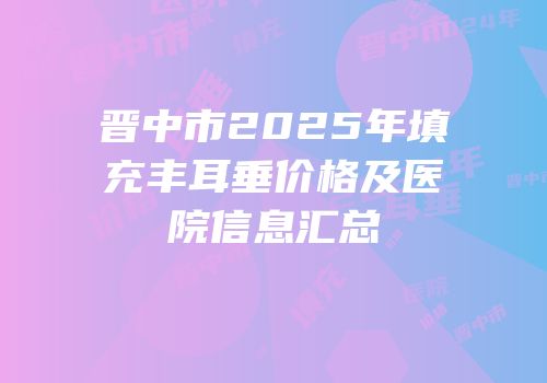 晋中市2025年填充丰耳垂价格及医院信息汇总