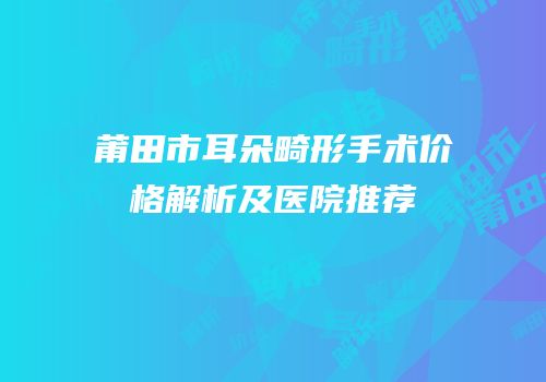 莆田市耳朵畸形手术价格解析及医院推荐