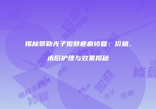 锡林郭勒光子嫩肤疤痕修复：价格、术后护理与效果揭秘