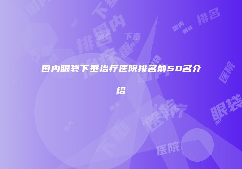 国内眼袋下垂治疗医院排名前50名介绍